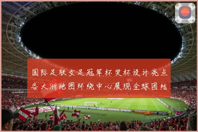 国际足联女足冠军杯奖杯设计亮点各大洲地图环绕中心展现全球团结与竞技精神