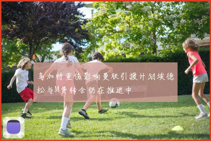 乌加特重伤影响曼联引援计划埃德松与M费转会仍在推进中