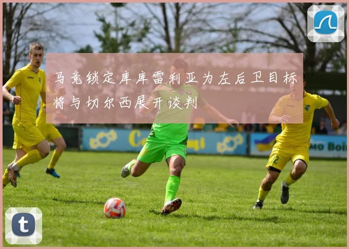 马竞锁定库库雷利亚为左后卫目标将与切尔西展开谈判