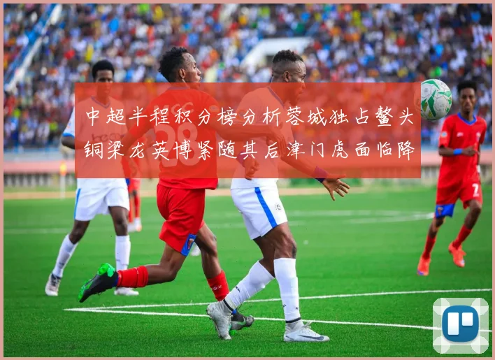中超半程积分榜分析蓉城独占鳌头铜梁龙英博紧随其后津门虎面临降级危机