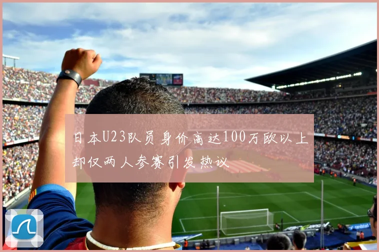 日本U23队员身价高达100万欧以上却仅两人参赛引发热议