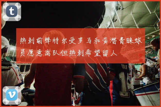 热刺前锋特尔受罗马和黄潜青睐球员愿意离队但热刺希望留人