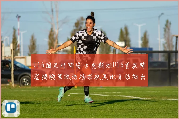 U16国足对阵塔吉克斯坦U16首发阵容揭晓冀政浩杨苡欢吴比乐领衔出战