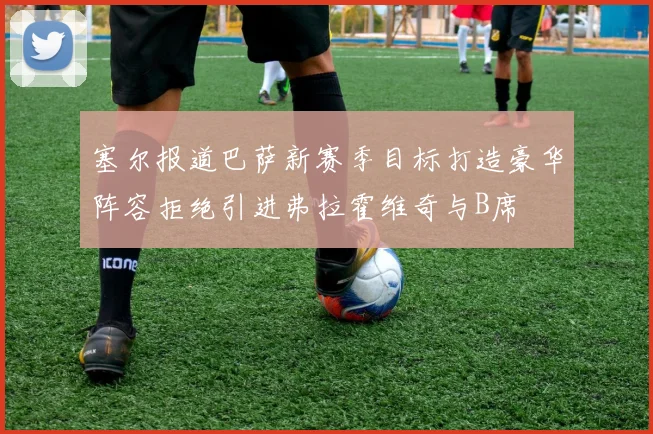 塞尔报道巴萨新赛季目标打造豪华阵容拒绝引进弗拉霍维奇与B席