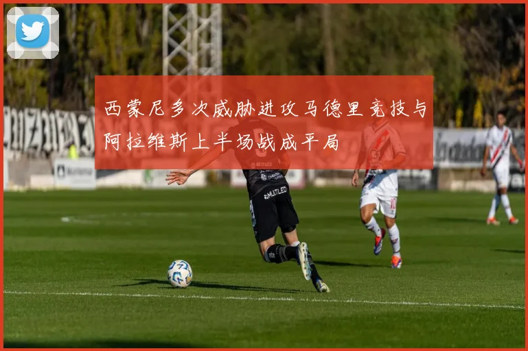 西蒙尼多次威胁进攻马德里竞技与阿拉维斯上半场战成平局