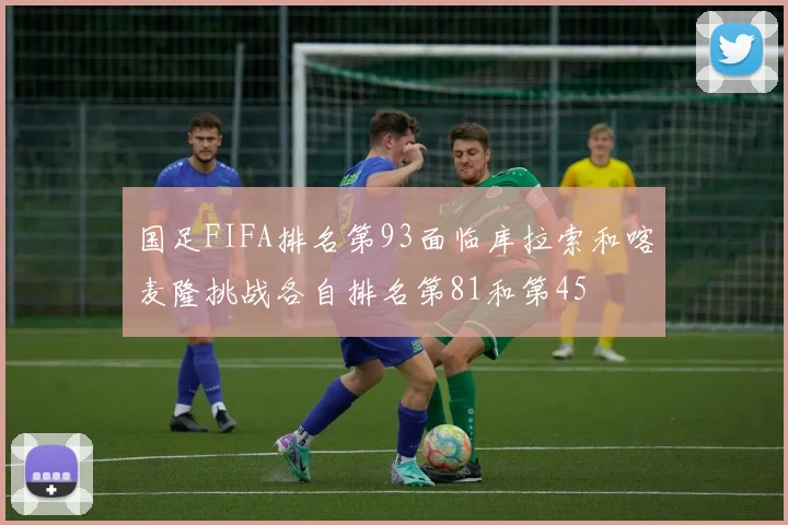 国足FIFA排名第93面临库拉索和喀麦隆挑战各自排名第81和第45