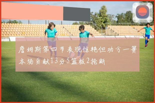 詹姆斯第四节表现惊艳但功亏一篑本场贡献13分5篮板2抢断