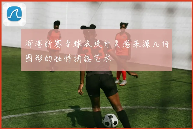海港新赛季球衣设计灵感来源几何图形的独特拼接艺术